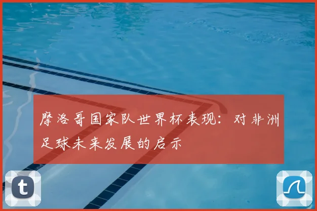 摩洛哥国家队世界杯表现：对非洲足球未来发展的启示